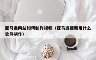 定边亚马逊网站如何制作视频（亚马逊视频用什么软件制作）
