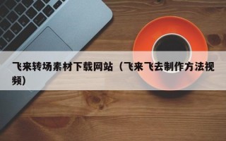 定边飞来转场素材下载网站（飞来飞去制作方法视频）